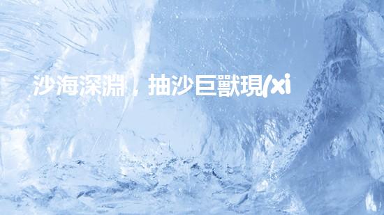 沙海深淵，抽沙巨獸現(xiàn)身！